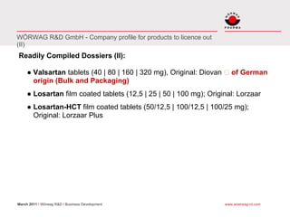 WÖRWAG R&D GmbH - Company profile for products to licence out
(II)
Readily Compiled Dossiers (II):

     ● Valsartan tablets (40 | 80 | 160 | 320 mg), Original: Diovan      of German
       origin (Bulk and Packaging)
     ● Losartan film coated tablets (12,5 | 25 | 50 | 100 mg); Original: Lorzaar
     ● Losartan-HCT film coated tablets (50/12,5 | 100/12,5 | 100/25 mg);
       Original: Lorzaar Plus




March 2011 I Wörwag R&D I Business Development                        www.woerwag-rd.com
 