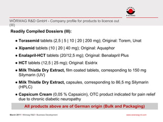 WÖRWAG R&D GmbH - Company profile for products to licence out
(III)
Readily Compiled Dossiers (III):

     ● Torasemid tablets (2,5 | 5 | 10 | 20 | 200 mg); Original: Torem, Unat
     ● Xipamid tablets (10 | 20 | 40 mg); Original: Aquaphor
     ● Enalapril-HCT tablets (20/12,5 mg); Original: Benalapril Plus
     ● HCT tablets (12,5 | 25 mg); Original: Esidrix
     ● Milk Thistle Dry Extract, film coated tablets, corresponding to 150 mg
       Silymarin (UV)
     ● Milk Thistle Dry Extract, capsules, corresponding to 86,5 mg Silymarin
       (HPLC)
     ● Capsicum Cream (0,05 % Capsaicin), OTC product indicated for pain relief
       due to chronic diabetic neuropathy
              All products above are of German origin (Bulk and Packaging)
March 2011 I Wörwag R&D I Business Development                     www.woerwag-rd.com
 