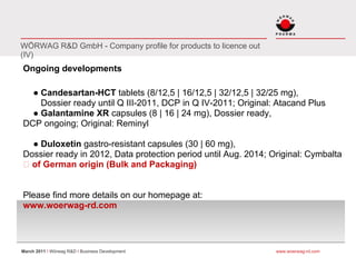 WÖRWAG R&D GmbH - Company profile for products to licence out
(IV)
Ongoing developments

  ● Candesartan-HCT tablets (8/12,5 | 16/12,5 | 32/12,5 | 32/25 mg),
    Dossier ready until Q III-2011, DCP in Q IV-2011; Original: Atacand Plus
  ● Galantamine XR capsules (8 | 16 | 24 mg), Dossier ready,
DCP ongoing; Original: Reminyl

  ● Duloxetin gastro-resistant capsules (30 | 60 mg),
Dossier ready in 2012, Data protection period until Aug. 2014; Original: Cymbalta
  of German origin (Bulk and Packaging)


Please find more details on our homepage at:
www.woerwag-rd.com




March 2011 I Wörwag R&D I Business Development                  www.woerwag-rd.com
 