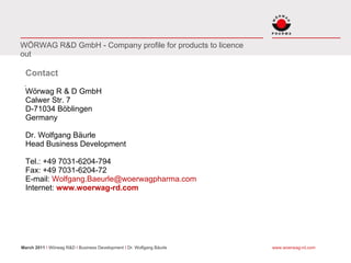 WÖRWAG R&D GmbH - Company profile for products to licence
out

  Contact

  Wörwag R & D GmbH
  Calwer Str. 7
  D-71034 Böblingen
  Germany

  Dr. Wolfgang Bäurle
  Head Business Development

  Tel.: +49 7031-6204-794
  Fax: +49 7031-6204-72
  E-mail: Wolfgang.Baeurle@woerwagpharma.com
  Internet: www.woerwag-rd.com




March 2011 I Wörwag R&D I Business Development I Dr. Wolfgang Bäurle   www.woerwag-rd.com
 