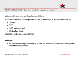 WÖRWAG R&D GmbH - Company profile for products to licence
out

Wörwag Research and Development GmbH
A subsidiary of the Wörwag Pharma Group dedicated to the development of:
  ● Generic
  ● OTC
  ● NCE products and
  ● Medical devices
according to European guidelines


Mission
  ● Provide excellent products right in time for launch with maximum therapeutic
    benefit for our patients



March 2011 I Wörwag R&D I Business Development                 www.woerwag-rd.com
 