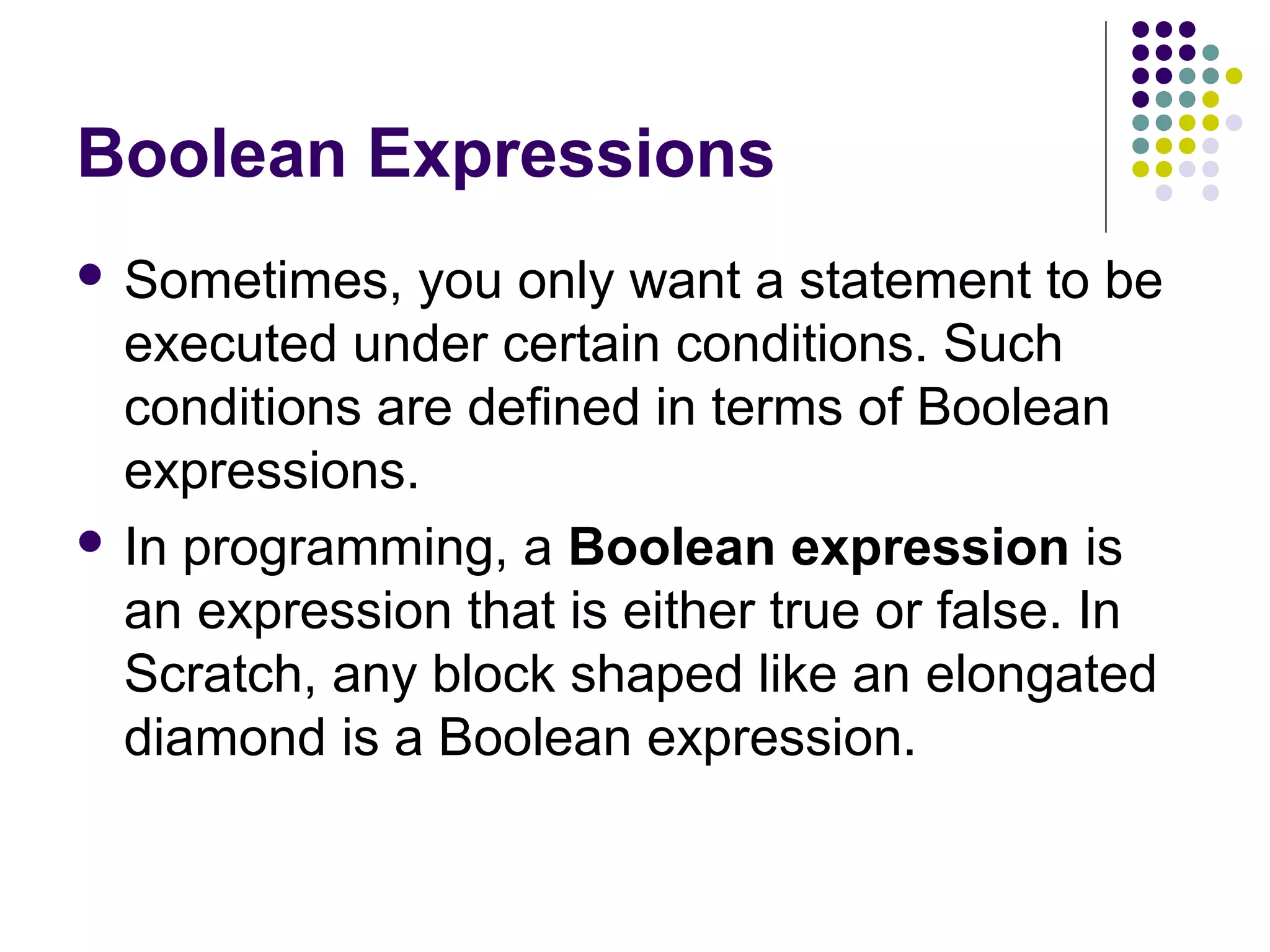 Boolean Expressions
 Sometimes, you only want a statement to be
executed under certain conditions. Such
conditions are defined in terms of Boolean
expressions.
 In programming, a Boolean expression is
an expression that is either true or false. In
Scratch, any block shaped like an elongated
diamond is a Boolean expression.
 