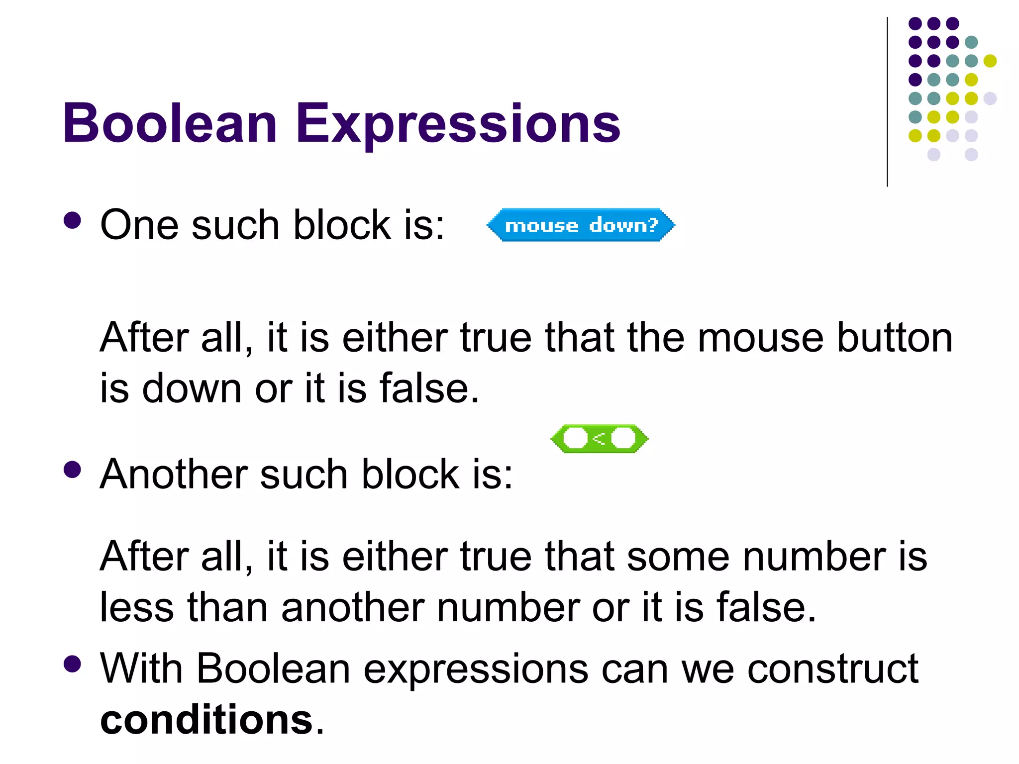 Boolean Expressions
 One such block is:
After all, it is either true that the mouse button
is down or it is false.
 Another such block is:
After all, it is either true that some number is
less than another number or it is false.
 With Boolean expressions can we construct
conditions.
 