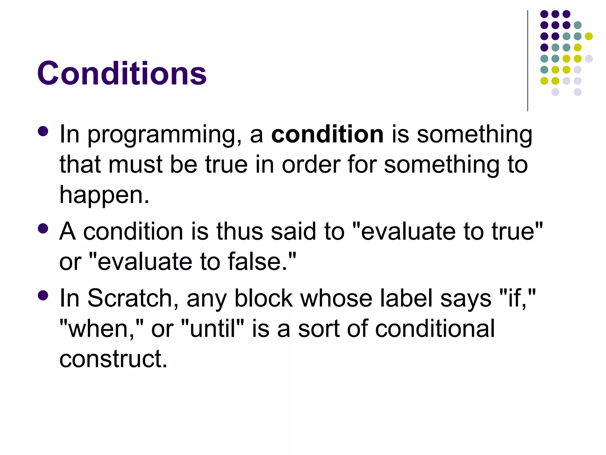 Conditions
 In programming, a condition is something
that must be true in order for something to
happen.
 A condition is thus said to "evaluate to true"
or "evaluate to false."
 In Scratch, any block whose label says "if,"
"when," or "until" is a sort of conditional
construct.
 