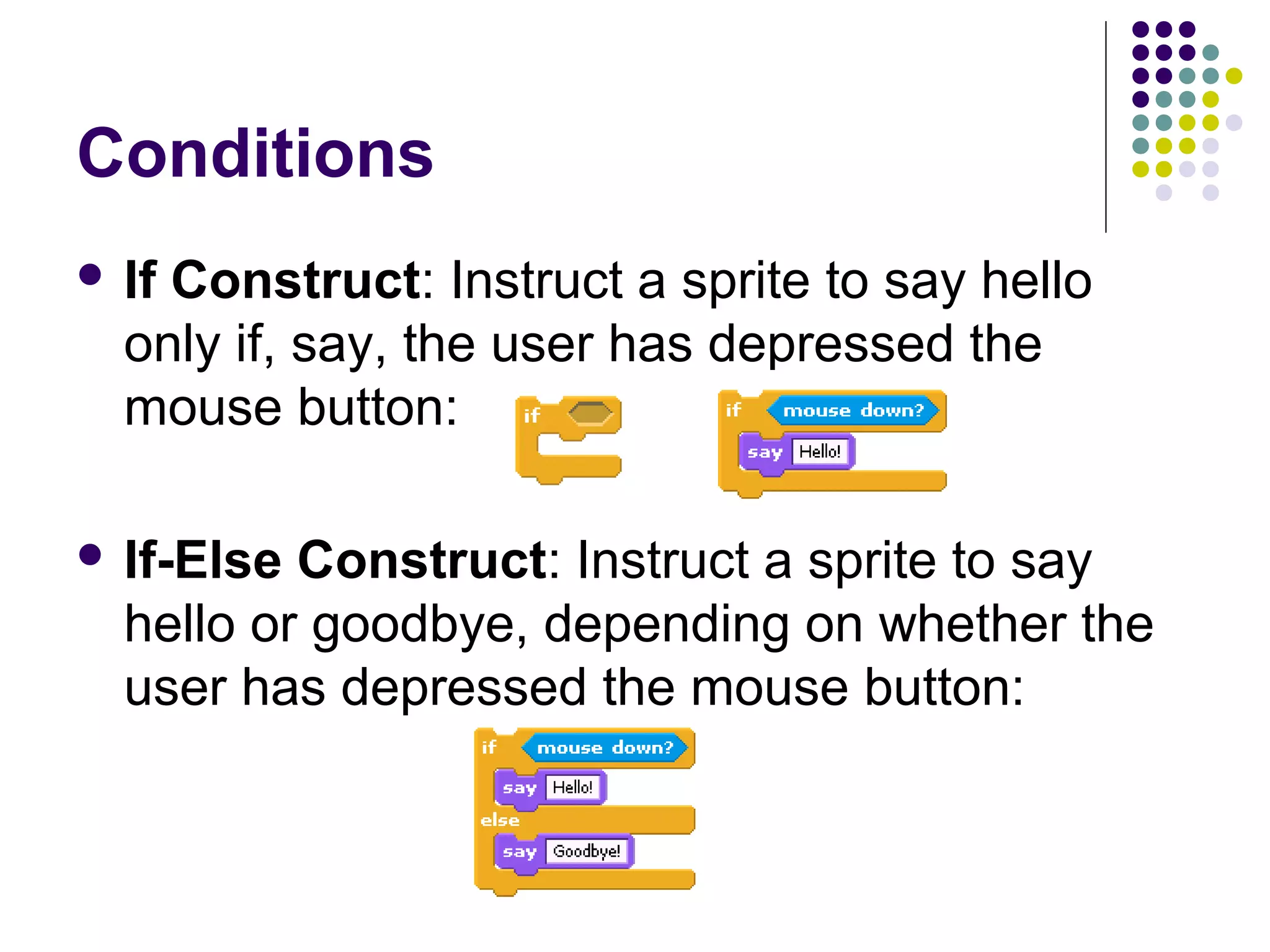 Conditions
 If Construct: Instruct a sprite to say hello
only if, say, the user has depressed the
mouse button:
 If-Else Construct: Instruct a sprite to say
hello or goodbye, depending on whether the
user has depressed the mouse button:
 