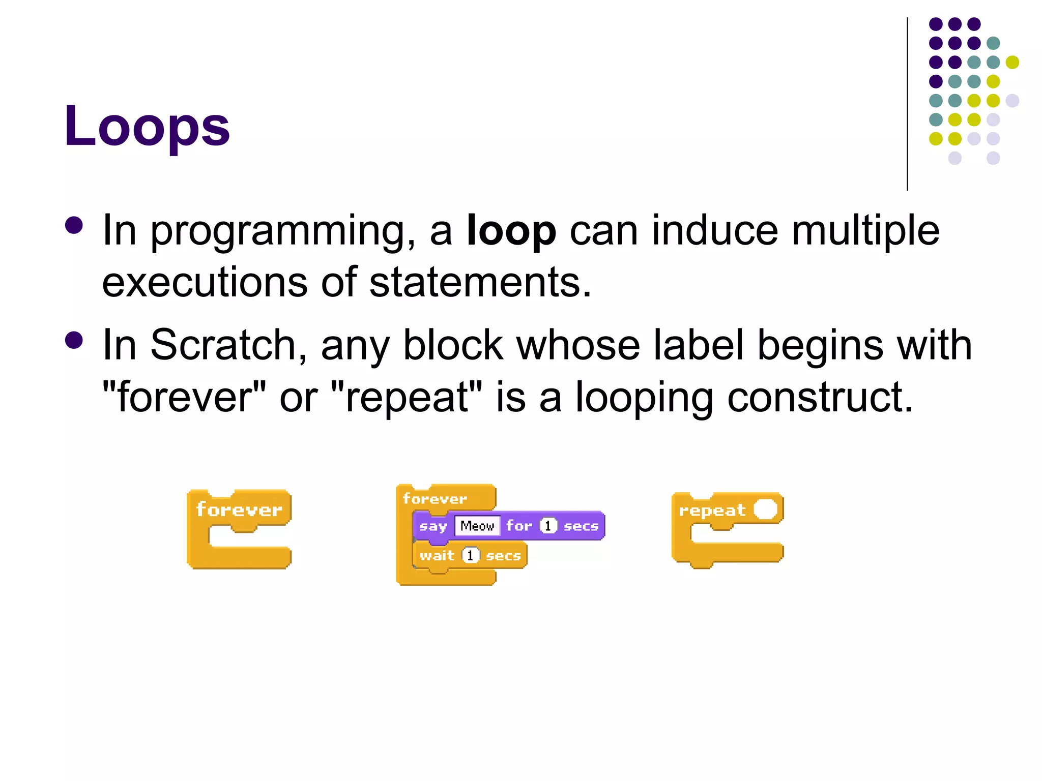 Loops
 In programming, a loop can induce multiple
executions of statements.
 In Scratch, any block whose label begins with
"forever" or "repeat" is a looping construct.
 