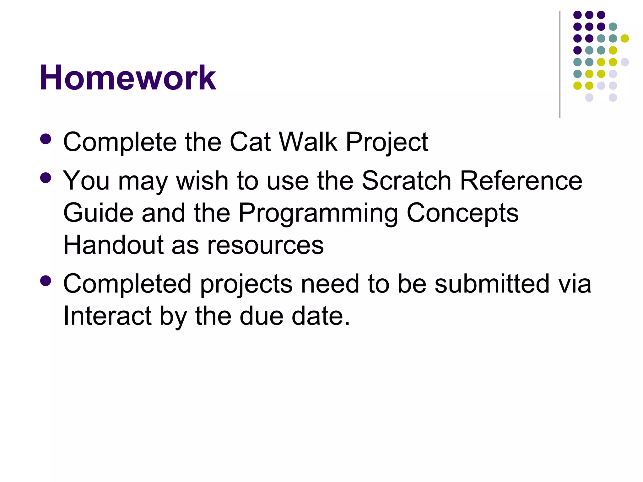 Homework
 Complete the Cat Walk Project
 You may wish to use the Scratch Reference
Guide and the Programming Concepts
Handout as resources
 Completed projects need to be submitted via
Interact by the due date.
 