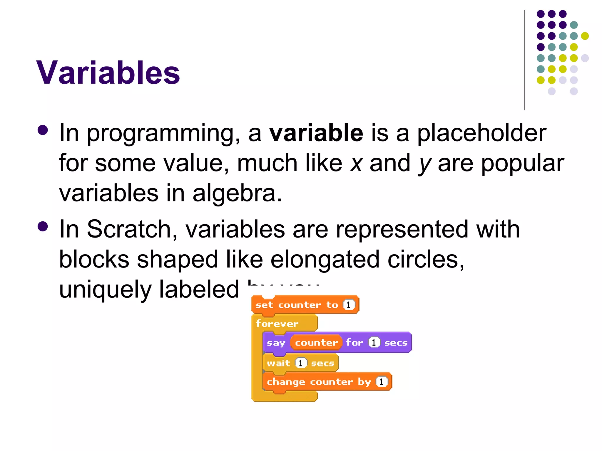 Variables
 In programming, a variable is a placeholder
for some value, much like x and y are popular
variables in algebra.
 In Scratch, variables are represented with
blocks shaped like elongated circles,
uniquely labeled by you.
 