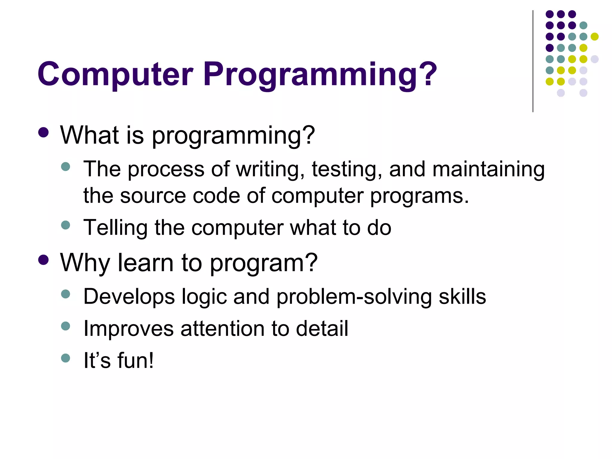 Computer Programming?
 What is programming?
 The process of writing, testing, and maintaining
the source code of computer programs.
 Telling the computer what to do
 Why learn to program?
 Develops logic and problem-solving skills
 Improves attention to detail
 It’s fun!
 