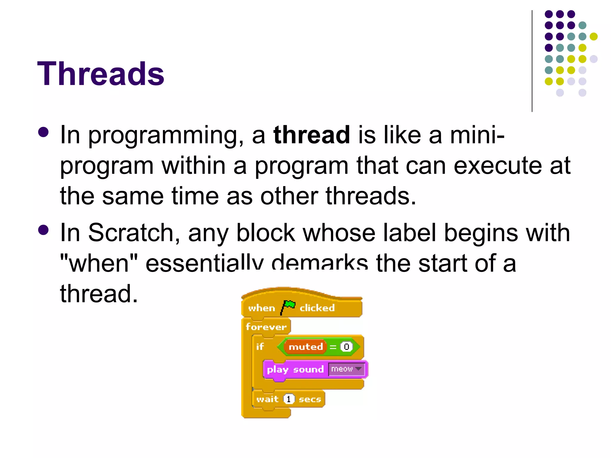Threads
 In programming, a thread is like a mini-
program within a program that can execute at
the same time as other threads.
 In Scratch, any block whose label begins with
"when" essentially demarks the start of a
thread.
 