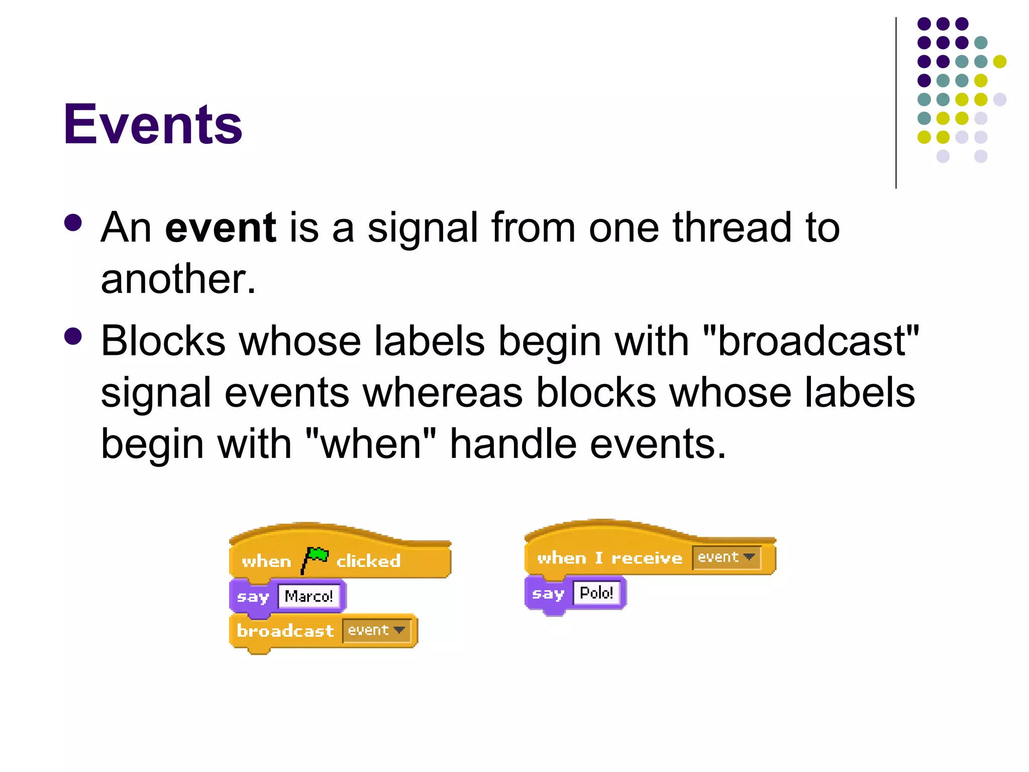 Events
 An event is a signal from one thread to
another.
 Blocks whose labels begin with "broadcast"
signal events whereas blocks whose labels
begin with "when" handle events.
 