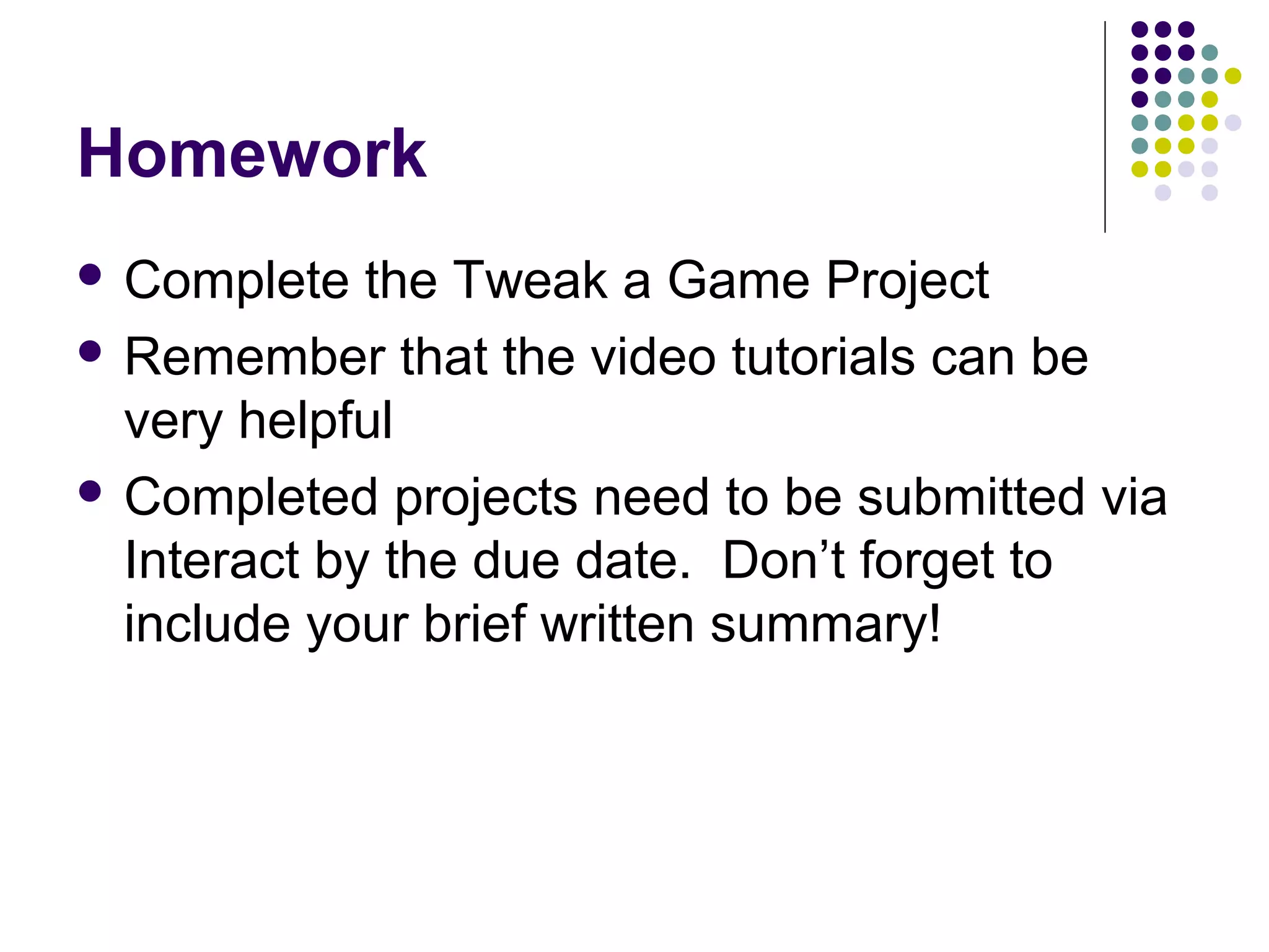 Homework
 Complete the Tweak a Game Project
 Remember that the video tutorials can be
very helpful
 Completed projects need to be submitted via
Interact by the due date. Don’t forget to
include your brief written summary!
 