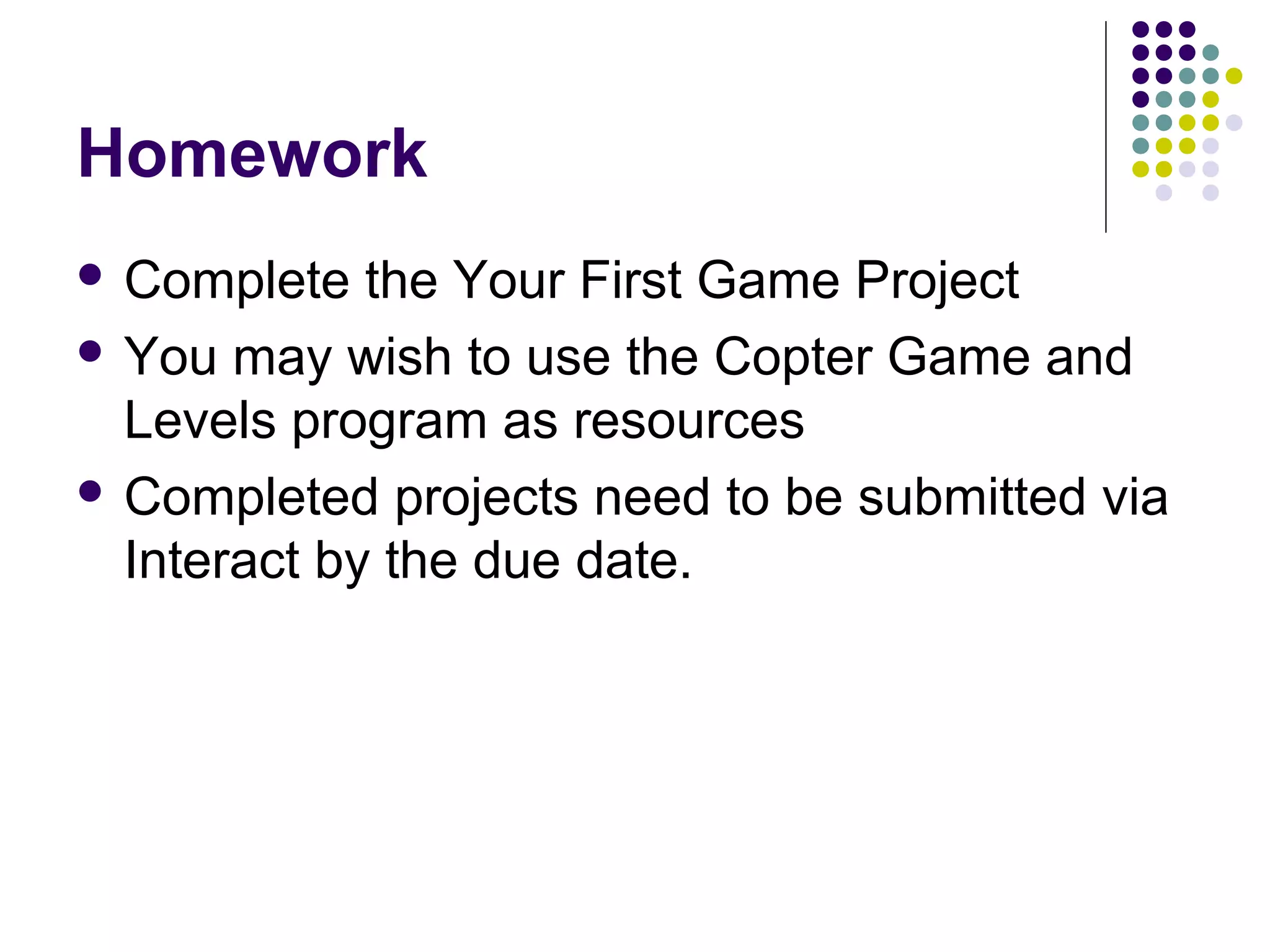 Homework
 Complete the Your First Game Project
 You may wish to use the Copter Game and
Levels program as resources
 Completed projects need to be submitted via
Interact by the due date.
 