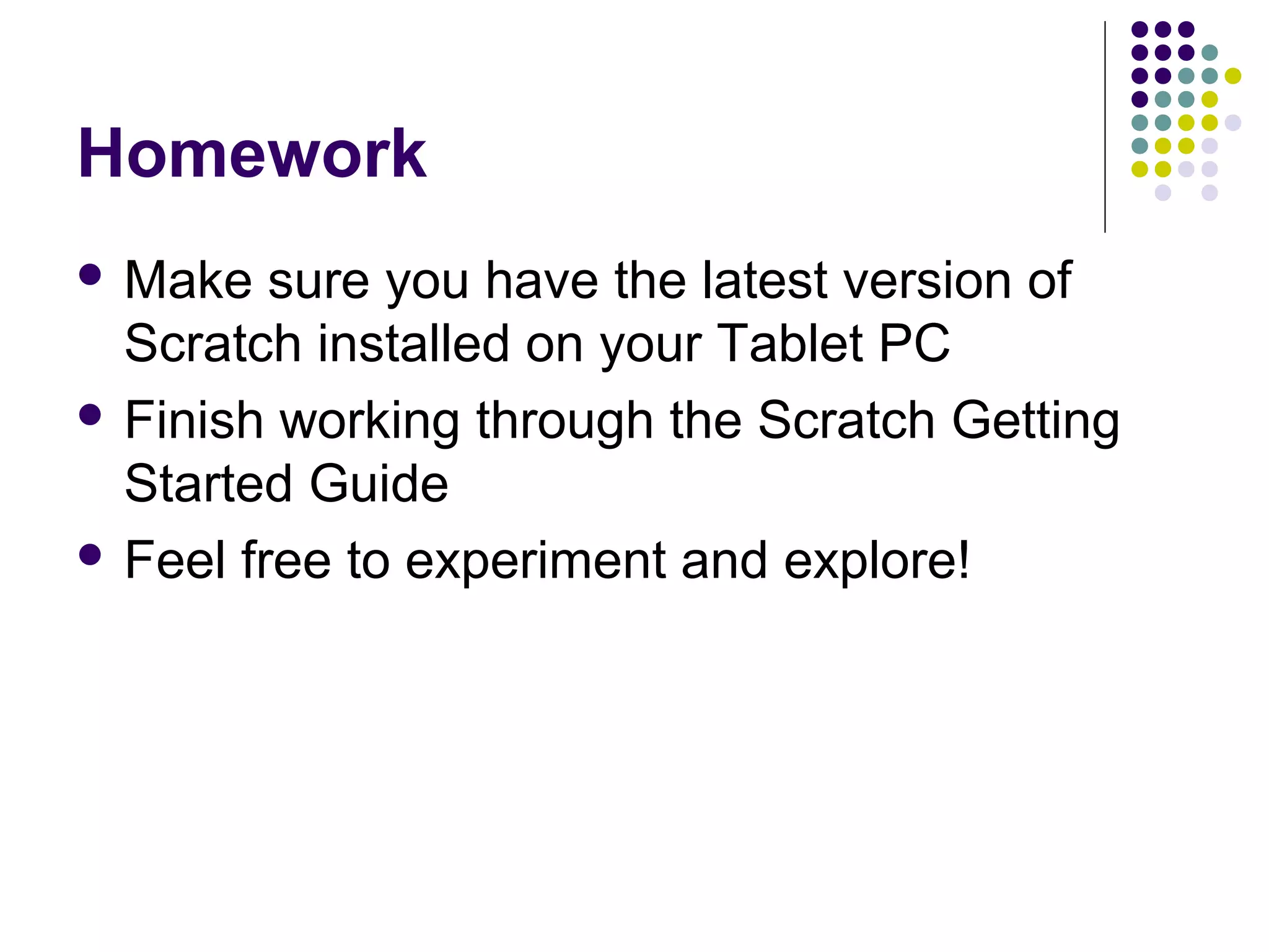Homework
 Make sure you have the latest version of
Scratch installed on your Tablet PC
 Finish working through the Scratch Getting
Started Guide
 Feel free to experiment and explore!
 