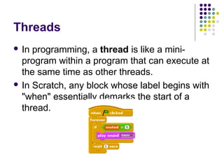 Threads
 In programming, a thread is like a mini-
program within a program that can execute at
the same time as other threads.
 In Scratch, any block whose label begins with
"when" essentially demarks the start of a
thread.
 