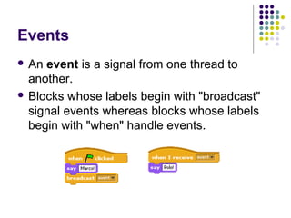 Events
 An event is a signal from one thread to
another.
 Blocks whose labels begin with "broadcast"
signal events whereas blocks whose labels
begin with "when" handle events.
 