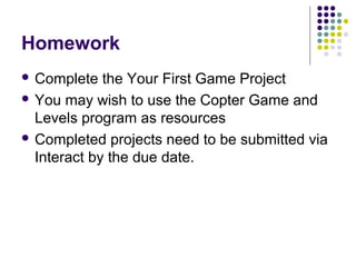 Homework
 Complete the Your First Game Project
 You may wish to use the Copter Game and
Levels program as resources
 Completed projects need to be submitted via
Interact by the due date.
 