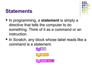 Statements
 In programming, a statement is simply a
directive that tells the computer to do
something. Think of it as a command or an
instruction.
 In Scratch, any block whose label reads like a
command is a statement.
 