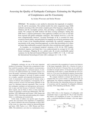 684
Bulletin of the Seismological Society of America, Vol. 95, No. 2, pp. 684–698, April 2005, doi: 10.1785/0120040007
Assessing the Quality of Earthquake Catalogues: Estimating the Magnitude
of Completeness and Its Uncertainty
by Jochen Woessner and Stefan Wiemer
Abstract We introduce a new method to determine the magnitude of complete-
ness Mc and its uncertainty. Our method models the entire magnitude range (EMR
method) consisting of the self-similar complete part of the frequency-magnitude dis-
tribution and the incomplete portion, thus providing a comprehensive seismicity
model. We compare the EMR method with three existing techniques, ﬁnding that
EMR shows a superior performance when applied to synthetic test cases or real data
from regional and global earthquake catalogues. This method, however, is also the
most computationally intensive. Accurate knowledge of Mc is essential for many
seismicity-based studies, and particularly for mapping out seismicity parameters such
as the b-value of the Gutenberg-Richter relationship. By explicitly computing the
uncertainties in Mc using a bootstrap approach, we show that uncertainties in b-values
are larger than traditionally assumed, especially when considering small sample sizes.
As examples, we investigated temporal variations of Mc for the 1992 Landers
aftershock sequence and found that it was underestimated on average by 0.2 with
former techniques. Mapping Mc on a global scale, Mc reveals considerable spatial
variations for the Harvard Centroid Moment Tensor (CMT) (5.3 Յ Mc Յ 6.0) and
the International Seismological Centre (ISC) catalogue (4.3 Յ Mc Յ 5.0).
Introduction
Earthquake catalogues are one of the most important
products of seismology. They provide a comprehensive data-
base useful for numerous studies related to seismotectonics,
seismicity, earthquake physics, and hazard analysis. A criti-
cal issue to be addressed before any scientiﬁc analysis is to
assess the quality, consistency, and homogeneity of the data.
Any earthquake catalogue is the result of signals recorded
on a complex, spatially and temporally heterogeneous net-
work of seismometers, and processed by humans using a
variety of software and assumptions. Consequently, the re-
sulting seismicity record is far from being calibrated, in the
sense of a laboratory physical experiment. Thus, even the
best earthquake catalogues are heterogeneous and inconsis-
tent in space and time because of networks’ limitations to
detect signals, and are likely to show as many man-made
changes in reporting as natural ones (Habermann, 1987; Ha-
bermann, 1991; Habermann and Creamer, 1994; Zuniga and
Wiemer, 1999). Unraveling and understanding this complex
fabric is a challenging yet essential task.
In this study, we address one speciﬁc aspect of quality
control: the assessment of the magnitude of completeness,
Mc, which is deﬁned as the lowest magnitude at which 100%
of the events in a space–time volume are detected (Rydelek
and Sacks, 1989; Taylor et al., 1990; Wiemer and Wyss,
2000). This deﬁnition is not strict in a mathematical sense,
and is connected to the assumption of a power-law behavior
of the larger magnitudes. Below Mc, a fraction of events is
missed by the network (1) because they are too small to be
recorded on enough stations; (2) because network operators
decided that events below a certain threshold are not of in-
terest; or, (3) in case of an aftershock sequence, because they
are too small to be detected within the coda of larger events.
We compare methods to estimate Mc based on the as-
sumption that, for a given volume, a simple power-law can
approximate the frequency-magnitude distribution (FMD).
The FMD describes the relationship between the frequency
of occurrence and the magnitude of earthquakes (Ishimoto
and Iida, 1939; Gutenberg and Richter, 1944):
log N(M) ‫ס‬ a ‫מ‬ bM, (1)10
where N(M) refers to the frequency of earthquakes with
magnitudes larger or equal than M. The b-value describes
the relative size distribution of events. To estimate the b-
value, a maximum-likelihood technique is the most appro-
priate measure:
log (e)10
b ‫ס‬ . (2)
DMbin͗M͘ ‫מ‬ M ‫מ‬c΄ ΂ ΋ ΃΅2
 