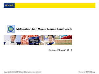 MCC BE




                  Makroshop.be : Makro binnen handbereik




                                                         Brussel, 20 Maart 2013




Copyright © 2009 METRO Cash & Carry International GmbH                            Member of METRO Group
 
