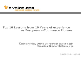 Top 10 Lessons from 10 Years of experience
           as European e-Commerce Pioneer



         Carine Moitier, COO & Co-Founder Bivolino.com
                       Managing Director BeCommerce



                                          E-SHOP EXPO - 20.03.13
 