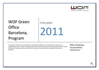 WOF Green                                                   13 de octubre

Office
Barcelona,
Program
                                                            2011
The program addresses the sustainable city and its office buildings, and the international relevance of a          Office Buildings
proactive policy in this context. Sustainable architecture will be discussed and relevant examples shown. Energy
certification, building monitoring and the latest innovations to achieve better energy efficiency will be          Sustainability
explained.                                                                                                         Conference




                                                                                                                                      0
 