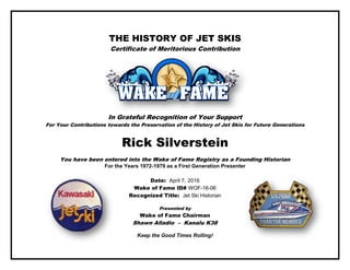 THE HISTORY OF JET SKIS
Certificate of Meritorious Contribution
In Grateful Recognition of Your Support
For Your Contributions towards the Preservation of the History of Jet Skis for Future Generations
Rick Silverstein
You have been entered into the Wake of Fame Registry as a Founding Historian
For the Years 1972-1979 as a First Generation Presenter
Date: April 7, 2016
Wake of Fame ID# WOF-16-06
Recognized Title: Jet Ski Historian
Presented by
Wake of Fame Chairman
Shawn Alladio – Kanalu K38
Keep the Good Times Rolling!
 