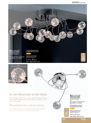 AStRo | Serie 360
Modern
Modern 105
2 Astro / Serie 360
9360.04.01.0000
EAN4003474231884
Chrom / Chrome
S4 x G4 / 12 V / 20 W incl.
2800 K / 4 x 320 lm
Energieeffizienzklasse /
energy efficiency class:
C
Markenleuchtmittel /
branded lamp incl.
L 52 cm, p 20 cm
Glas / Glass: 6345, L 9 cm
1 Astro / Serie 360
9360.16.01.0000
EAN4003474231440
Chrom / Chrome
S16 x G4 / 12 V / 20 W incl.
2900 K / 16 x 300 lm
9 cm
An der Wand oder an der Decke
Die Leichtigkeit der Struktur und die ungewöhnliche Anordnung
der einzelnen Kugeln machen die Modelle von AStRo zu einem
Gesamtkunstwerk.
Mounted to the wall or ceiling
Airy textures and the unusual arrangement of the individual
spheres turn the AStRo models into works of art.
320
Lumen
20W
300
Lumen
20W
Energieeffizienzklasse /
energy efficiency class:
C
Markenleuchtmittel /
branded lamp incl.
L 106 cm, p36 cm
Glas / Glass: 6345, L 9 cm
 
