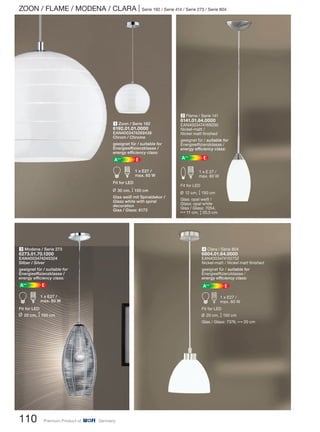ZOON / FLAME / MODENA / CLARA | Serie 192 / Serie 414 / Serie 273 / Serie 804
110 Premium Product of Germany
3 Modena / Serie 273
6273.01.70.1200
EAN4003474245324
Silber / Silver
geeignet für / suitable for
Energieeffizienzklasse /
energy efficiency class:
EA++
A d 1 x E27 /
max. 60 W
Fit for LED
L 20 cm, M150 cm
1 Zoon / Serie 192
6192.01.01.0000
EAN4003474269436
Chrom / Chrome
geeignet für / suitable for
Energieeffizienzklasse /
energy efficiency class:
EA++
A d 1 x E27 /
max. 60 W
Fit for LED
L 30 cm, M 150 cm
Glas weiß mit Spiraldekor /
Glass white with spiral
decoration
Glas / Glass: 6173
4 Clara / Serie 804
6804.01.64.0000
EAN4003474152752
Nickel-matt / Nickel matt finished
geeignet für / suitable for
Energieeffizienzklasse /
energy efficiency class:
EA++
Ad 1 x E27 /
max. 60 W
Fit for LED
L 20 cm, M 150 cm
Glas / Glass: 7376, N20 cm
2 Flame / Serie 141
6141.01.64.0000
EAN4003474169200
Nickel-matt /
Nickel matt finished
geeignet für / suitable for
Energieeffizienzklasse /
energy efficiency class:
EA++
Ed 1 x E 27 /
max. 60 W
Fit for LED
L 12 cm, M 150 cm
Glas: opal weiß /
Glass: opal white
Glas / Glass: 7054,
N11 cm, M 20,5 cm
 