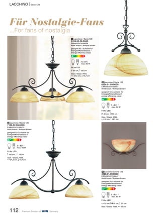 LACCHINO | Serie 128
112 Premium Product of Germany
2 Lacchino / Serie 128
6128.01.09.0000
EAN4003474168661
Antik braun / Antique brown
geeignet für / suitable for
Energieeffizienzklasse /
energy efficiency class:
EA++
A d 1 x E27 /
max. 60 W
Fit for LED
L 30 cm, M150 cm
Glas / Glass: 6284,
N30 cm, M14,5 cm
Für Nostalgie-Fans
...For fans of nostalgia
1 Lacchino / Serie 128
5128.03.09.0000
EAN4003474168654
Antik braun / Antique brown
geeignet für / suitable for
Energieeffizienzklasse /
energy efficiency class:
EA++
A d 3 x E27 /
max. 60 W
Fit for LED
L 80 cm, M150 cm
Glas / Glass: 7083,
N24,5 cm, M 10,7 cm
3 Lacchino / Serie 128
7128.02.09.0000
EAN4003474168432
Antik braun / Antique brown
geeignet für / suitable for
Energieeffizienzklasse /
energy efficiency class:
EA++
A d 2 x E27 /
max. 60 W
Fit for LED
M150 cm, N78 cm
Glas / Glass: 7083,
N24,5 cm, M 10,7 cm
4 Lacchino / Serie 128
4128.01.09.0000
EAN4003474168647
Antik braun / Antique brown
geeignet für / suitable for
Energieeffizienzklasse /
energy efficiency class:
EA++
A d 1 x E27 /
max. 60 W
Fit for LED
N52 cm, P15 cm, M 21 cm
Glas / Glass: 7085, N30 cm
 