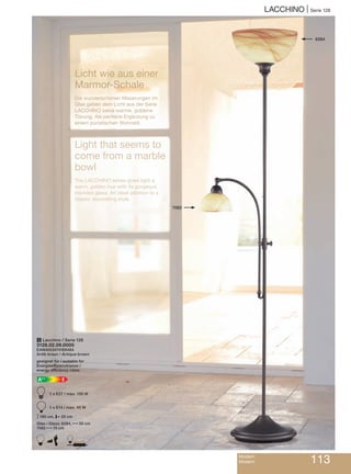LACCHINO | Serie 128
Modern
Modern 113
Licht wie aus einer
Marmor-Schale
Die wunderschönen Maserungen im
Glas geben dem Licht aus der Serie
LACCHINO seine warme, goldene
Tönung. Als perfekte Ergänzung zu
einem puristischen Wohnstil.
Light that seems to
come from a marble
bowl
The LACCHINO series gives light a
warm, golden hue with its gorgeous
marbled glass. An ideal addition to a
classic decorating style.
5 Lacchino / Serie 128
3128.02.09.0000
EAN4003474169484
Antik braun / Antique brown
geeignet für / suitable for
Energieeffizienzklasse /
energy efficiency class:
EA++
A 1 x E27 / max. 150 W
B 1 x E14 / max. 40 W
M180 cm, P25 cm
Glas / Glass: 6284, N30 cm
7082 N15 cm
A D
6284
7082
 