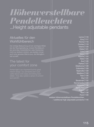 115
Lenox | 116
Evry | 117
Roma | 118
Contes | 119
Interio | 120
Vileta | 121
Cara | 122
Gess | 123
Atlanta | 124
Talas | 125
Ava | 126
Parker | 127
Oklahoma | 128
Columbia | 129
Nashville | 129
Madison | 130
Teen | 130
Dia | 131
Savannah | 132
Sacramento | 134
Augusta | 136
Santa Fee | 137
Avanti | 137
Mali | 138
Point | 139
weitere höhenverstellbare Pendelleuchten. . . .
/ additional high adjustable pendants | 140
Aktuelles für den
Wohlfühlbereich
Die richtige Beleuchtung ist ein wichtiges Mittel
bei der Raumgestaltung. Unsere Pendelleuch-
ten sind über Arbeitsflächen oder Esstischen
nicht nur äußerst nützlich, sie strahlen immer
auch eine gewisse Wärme aus, die Behaglich-
keit schafft.
The latest for
your comfort zone
Perfect light is an important tool for great
interior design. Our pendants aren’t just
useful above work areas and dining room
tables – they also radiate a sense of comfort
and warmth.
Höhenverstellbare
Pendelleuchten
...Height adjustable pendants
 