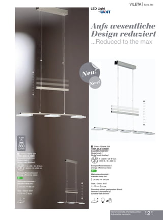 Höhenverstellb. Pendelleuchten
Adjustable pendants 121
VILETA | Serie 254
Aufs wesentliche
Design reduziert
...Reduced to the max
1 Vileta / Serie 254
7254.03.64.1000
EAN4003474281940
Nickel-matt /
Nickel matt finished
Z3 x LED / 4,5 W incl.
3000 K / 3 x 360 lm
Energieeffizienzklasse /
energy efficiency class:
A+
Markenleuchtmittel /
branded lamp incl.
M120 cm, N56 cm
Glas / Glass: 3037
N12 cm, M9 cm
E
360
Lumen
4,5W
2 Vileta / Serie 254
7254.05.64.0000
EAN4003474281957
Nickel-matt /
Nickel matt finished
Z5 x LED / 4,5 W incl.
3000 K / 5 x 360 lm
Energieeffizienzklasse /
energy efficiency class:
A+
Markenleuchtmittel /
branded lamp incl.
M120 cm, N100 cm
Glas / Glass: 3037
N12 cm, M9 cm
Dimmbar mittels geeignetem Wand-
dimmer / dimmable by
suitable wall dimmer
E B
Neu!
New!
®
 