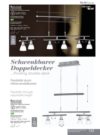 TALAS | Serie 596
Höhenverstellb. Pendelleuchten
Adjustable pendants 125
1 Talas / Serie 596
7596.06.64.0000
EAN4003474235509
Nickel-matt / Nickel matt finished
Z6 x LED / 5 W incl.
3000 K / 6 x 420 lm
Energieeffizienzklasse /
energy efficiency class:
A+
Markenleuchtmittel /
branded lamp incl.
M150 cm, N115 cm, O37 cm
Glas: opal weiß / Glass: opal white
Glas / Glass: 6312, N7 cm
E H
2 Talas / Serie 596
7596.04.64.0000
EAN4003474235639
Nickel-matt / Nickel matt finished
Z4 x LED / 5 W incl.
3000 K / 4 x 420 lm
Energieeffizienzklasse /
energy efficiency class:
A+
Markenleuchtmittel /
branded lamp incl.
M150 cm, N75 cm, O37 cm
Glas: opal weiß / Glass: opal white
Glas / Glass: 6312, N7 cm
E H
Schwenkbarer
Doppeldecker
...Pivoting double-deck
Flexibilität durch
Höhenverstellbarkeit
Flexibility through
adjustable height
H H H
H H
7 cm
®
420
Lumen
5W
420
Lumen
5W
 