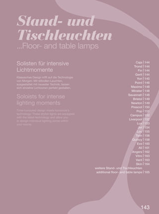 Solisten für intensive
Lichtmomente
Klassisches Design trifft auf die Technologie
von Morgen: Mit stilvollen Leuchten,
ausgestattet mit neuester Technik, lassen
sich einzelne Lichtzonen perfekt gestalten.
Soloists for intense
lighting moments
Time-honoured design meets tomorrow’s
technology: These stylish lights are equipped
with the latest technology and allow you
to design individual lighting zones within
your rooms.
Stand- und
Tischleuchten
...Floor- and table lamps
143
Caja | 144
Trond | 144
Fin | 144
Gerit | 144
Yon | 145
Point | 146
Maxime | 148
Minster | 148
Savannah | 148
Bristol | 149
Newton | 149
Prescot | 150
Pop | 151
Campus | 152
Liverpool | 152
Lux | 153
Jet | 154
Lou | 155
Twin | 156
Quincy | 158
Eve | 160
Ali | 161
Angers | 162
Vitro | 163
Vant | 163
Skin | 164
weitere Stand- und Tischleuchten.......
additional floor- and table lamps | 165
 