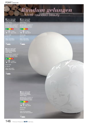 146 Premium Product of Germany
POINT | Serie 248
Rundum gelungen
...A well-rounded beauty
3 Point / Serie 248
8248.01.06.0300
EAN4003474128498
Weiß / White
geeignet für / suitable for
Energieeffizienzklasse /
energy efficiency class:
EA++
A d 1 x E27 /
max. 60 W
Fit for LED
L 30 cm
Glas: opal weiß /
Glass: opal white
D
1 Point / Serie 248
8248.01.06.0200
EAN4003474128474
Weiß / White
geeignet für / suitable for
Energieeffizienzklasse /
energy efficiency class:
EA++
A d 1 x E27 /
max. 40 W
Fit for LED
L 20 cm
Glas: opal weiß /
Glass: opal white
D
2 Point / Serie 248
8248.01.06.0250
EAN4003474128481
Weiß / White
geeignet für / suitable for
Energieeffizienzklasse /
energy efficiency class:
EA++
A d 1 x E27 /
max. 60 W
Fit for LED
L 25 cm
Glas: opal weiß /
Glass: opal white
D
4 Point / Serie 248
8248.01.06.4200
EAN4003474228068
Weiß / White
geeignet für / suitable for
Energieeffizienzklasse /
energy efficiency class:
EA++
A d 1 x E27 /
max. 40 W
Fit for LED
L 20 cm
Glas mit Floraldekor
Glass with floral pattern
D
 
