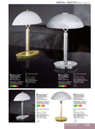 BRISTOL / NEWTON | Serie 111 / Serie 112
Stand- und Tischleuchten
Floor- and table lamps 149
4 Bristol / Serie 111
8111.02.32.0510
EAN4003474236285
Messing-matt /
Brass matt finished
geeignet für / suitable for
Energieeffizienzklasse /
energy efficiency class:
EA++
E2 x E14 / max.40 W
L 25,5 cm, M37 cm
Glas: Alabasterfarbig
Glass: Alabaster coloured
Glas / Glass: 1360,
L 25,5 cm, M8,5 cm
C
2 Bristol / Serie 111
8111.02.64.0510
EAN4003474235554
Nickel-matt /
Nickel matt finished
geeignet für / suitable for
Energieeffizienzklasse /
energy efficiency class:
EA++
E2 x E14 / max.40 W
L 25,5 cm, M37 cm
Glas: Alabasterfarbig
Glass: Alabaster coloured
Glas / Glass: 1360,
L 25,5 cm, M8,5 cm
C
1 Newton / Serie 112
8112.02.32.0010
EAN4003474235561
Messing-matt /
Brass matt finished
geeignet für / suitable for
Energieeffizienzklasse /
energy efficiency class:
EA++
E2 x E14 / max.40 W
M39 cm, N32 cm
Glas: weiß lackiert
Glass: white lacquered
Glas / Glass: 6314,
N32 cm , M10,5 cm
C
3 Newton / Serie 112
8112.02.64.0010
EAN4003474236308
Nickel-matt /
Nickel matt finished
geeignet für / suitable for
Energieeffizienzklasse /
energy efficiency class:
EA++
E2 x E14 / max.40 W
M39 cm, N32 cm
Glas: weiß lackiert
Glass: white lacquered
Glas / Glass: 6314,
N32 cm, M10,5 cm
C
 