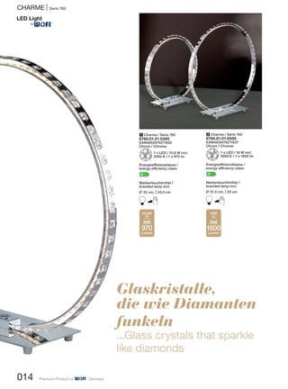 014 Premium Product of Germany
CHARME | Serie 760
1 Charme / Serie 760
8760.01.01.0300
EAN4003474271620
Chrom / Chrome
Z1 x LED / 10,8 W incl.
3000 K / 1 x 970 lm
Energieeffizienzklasse /
energy efficiency class:
A+
Markenleuchtmittel /
branded lamp incl.
L 32 cm, M33,5 cm
B
2 Charme / Serie 760
8760.01.01.0500
EAN4003474271637
Chrom / Chrome
Z1 x LED / 18 W incl.
3000 K / 1 x 1600 lm
Energieeffizienzklasse /
energy efficiency class:
A+
Markenleuchtmittel /
branded lamp incl.
L 51,5 cm, M53 cm
B
Glaskristalle,
die wie Diamanten
funkeln
...Glass crystals that sparkle
like diamonds
970
Lumen
10,8W
1600
Lumen
18W
®
 