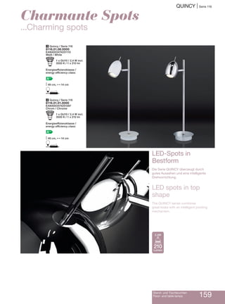 Quincy | Serie 116
Stand- und Tischleuchten
Floor- and table lamps 159
4 Quincy / Serie 116
8116.01.01.0000
EAN4003474251097
Chrom / Chrome
b 1 x GU10 / 2,4 W incl.
3500 K / 1 x 210 lm
Energieeffizienzklasse /
energy efficiency class:
A++
M49 cm, N14 cm
D
3 Quincy / Serie 116
8116.01.06.0000
EAN4003474251110
Weiß / White
b 1 x GU10 / 2,4 W incl.
3500 K / 1 x 210 lm
Energieeffizienzklasse /
energy efficiency class:
A++
M49 cm, N14 cm
D
Charmante Spots
...charming spots
LED-Spots in
Bestform
Die Serie Quincy überzeugt durch
gutes Aussehen und eine intelligente
Drehvorrichtung.
LED spots in top
shape
The Quincy series combines
great looks with an intelligent pivoting
mechanism.
210
Lumen
2,4W
 