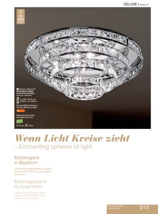 Kristall-Leuchten
Crystal lamps 015
DELUXE | Serie 213
1 Deluxe / Serie 213
9213.05.01.0000
EAN4003474246925
Chrom / Chrome
O5 x G9 / 33 W incl.
2700 K / 5 x 460 lm
Energieeffizienzklasse /
energy efficiency class:
D
Markenleuchtmittel /
branded lamp incl.
L 43 cm, p13 cm
Extravaganz
in Bestform
Edle Glaskristallapplikationen geben
der Serie DELUXE eine ganz eigene
Dimension.
Extravagance in
its finest form
Applications of precious glass
crystals in the DELUXE series
create a new dimension.
Wenn Licht Kreise zieht
...Enchanting spheres of light
460
Lumen
33W
 