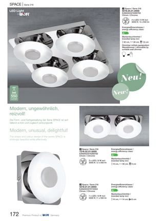 172 Premium Product of Germany
SPACE | Serie 216
3 Space / Serie 216
4216.01.01.0000
EAN4003474110004
Chrom / Chrome
Z 1 x LED / 6 W incl.
3000 K / 1 x 550 lm
1 Space / Serie 216
9216.04.01.0000
EAN4003474289793
Chrom / Chrome
Z 4 x LED / 6 W incl.
3000 K / 4 x 550 lm
Energieeffizienzklasse /
energy efficiency class:
A+
Markenleuchtmittel /
branded lamp incl.
M30 cm, N30 cm, p7,5 cm
Dimmbar mittels geeignetem
Wanddimmer / dimmable by
suitable wall dimmer
B
2 Space / Serie 216
7216.02.01.0000
EAN4003474289762
Chrom / Chrome
Z 2 x LED / 6 W incl.
3000 K / 2 x 550 lm
550
Lumen
6W
Modern, ungewöhnlich,
reizvoll!
Die Form- und Farbgestaltung der Serie SPACE ist auf-
fallend schön und zugleich wirkungsvoll.
Modern, unusual, delightful!
The shape and colour design of the series SPACE is
strikingly beautiful while effectively.
Energieeffizienzklasse /
energy efficiency class:
A+
Markenleuchtmittel /
branded lamp incl.
M14 cm, N30 cm, p6 cm
Energieeffizienzklasse /
energy efficiency class:
A+
Markenleuchtmittel /
branded lamp incl.
M14 cm, N14 cm, P6 cm
Neu!
New!
®
 