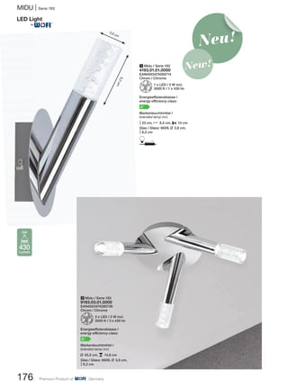 176 Premium Product of Germany
MIDU | Serie 193
2 Midu / Serie 193
9193.03.01.0000
EAN4003474280738
Chrom / Chrome
Z3 x LED / 5 W incl.
3000 K / 3 x 430 lm
Energieeffizienzklasse /
energy efficiency class:
A+
Markenleuchtmittel /
branded lamp incl.
L 43,5 cm, p 14,6 cm
Glas / Glass: 6609, L 3,6 cm,
M8,2 cm
8,2cm
3,6 cm
Neu!
New!
430
Lumen
5W
®
1 Midu / Serie 193
4193.01.01.0000
EAN4003474280714
Chrom / Chrome
Z1 x LED / 5 W incl.
3000 K / 1 x 430 lm
Energieeffizienzklasse /
energy efficiency class:
A+
Markenleuchtmittel /
branded lamp incl.
M23 cm, N 8,5 cm, P 14 cm
Glas / Glass: 6609, L 3,6 cm,
M8,2 cm
D
 