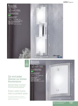 Wand- und Deckenleuchten
Wall- and ceiling lamps 181
LEDA | Serie 511
2 Leda / Serie 511
4511.01.01.0000
EAN4003474272337
Chrom / Chrome
Z1 x LED / 3 W incl.
3000 K / 1 x 260 lm
Energieeffizienzklasse /
energy efficiency class:
A+
Markenleuchtmittel /
branded lamp incl.
M16 cm , N21 cm, P 7 cm
Glas: weiß lackiert
mit Klarrand /
Class: white laquered
with clear border
Glas / Glass: 6273: 21 x 16 cm
1 Leda / Serie 511
4511.02.01.0000
EAN4003474272320
Chrom / Chrome
Z2 x LED / 3 W incl.
3000 K / 2 x 260 lm
Energieeffizienzklasse /
energy efficiency class:
A+
Markenleuchtmittel /
branded lamp incl.
M13 cm , N44 cm, P 7 cm
Glas: weiß lackiert mit Klarrand /
Glass: white laquered with
clear border
Glas / Glass: 6281: 18 x 13 cm
Da wird jedes
Zimmer zur lichten
Komfortzone
Mit frechem Design und modernen
Materialien wird hier in jeder Ecke
für echte Ausstrahlung gesorgt.
Every room turns
into a comfort zone
With bright designs and modern
materials every corner of the room
lights up beautifully.
®
13 cm
18cm
16 cm
21cm
260
Lumen
3W
 