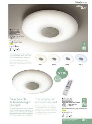Wand- und Deckenleuchten
Wall- and ceiling lamps 183
SILA | Serie 350
Diese Leuchte
ist besonders gut
gelungen
Die flache, runde Form lässt SILA ultra-
modern wirken. Das weiße Gehäuse ver-
breitet ein angenehmes Licht. Die Fern-
bedienung ermöglicht eine Regulierung
der Farbtemperatur und der Helligkeit.
2 Sila / Serie 350
9350.01.64.0400
EAN4003474263854
Nickel-matt / Nickel matt finished
Z1 x LED / 40 W incl.
1 x 2500 lm
Energieeffizienzklasse / energy efficiency class:
A
L 45 cm, p9,5 cm
I B
6000 K5000 K4200 K3000 K
Jede Farbtemperatur ist zusätzlich in
4-Stufen dimmbar (25%, 50%, 75%,
100%). Zusatzfunktion: Nachtlicht!
Each color temperature can be
additionally dimmed in 4 steps (25%,
50%, 75%, 100%). Additional function:
nightlight!
®
2500
Lumen
40W
5100
Lumen
72W
1 Sila / Serie 350
9350.01.64.0000
EAN4003474263533
Nickel-matt /
Nickel matt finished
Z1 x LED / 72 W incl.
1 x 5100 lm
Energieeffizienzklasse /
energy efficiency class:
A
L 60 cm, p6 cm
I B
Neu!
New!
This lamp turned
out especially well
The flat round shape gives SILA an
ultra modern appearance. Its white
case spreads a pleasant, soft light.
And the remote control enables you
to regulate light and the brightness
at the push of a button.
 