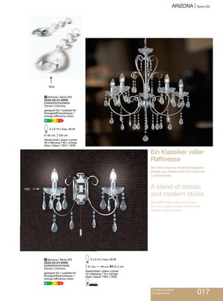 ArizonA | Serie 225
Kristall-Leuchten
Crystal lamps 017
Ein Klassiker voller
raffinesse
Die Serie Arizona verbindet opulente
Details aus Glaskristall mit modernen
Lichtakzenten.
A blend of classic
and modern styles
The ArizonA series combines
luxurious glass crystal details with
modern light accents.
7816
7931
2 Arizona / Serie 225
5225.05.01.0000
EAN4003474209609
Chrom / Chrome
geeignet für / suitable for
Energieeffizienzklasse /
energy efficiency class:
EA++
E5 x E 14 / max. 60 W
L 60 cm, M150 cm
Glaskristall / glass crystal
46 x Behang / 46 x strings
Glas / Glass: 7931 / 7816
3 Arizona / Serie 225
4225.02.01.0000
EAN4003474219493
Chrom / Chrome
geeignet für / suitable for
Energieeffizienzklasse /
energy efficiency class:
EA++
E2 x E 14 / max. 60 W
M31 cm, N40 cm, P21,5 cm
Glaskristall / glass crystal
12 x Behang / 12 x strings
Glas / Glass: 7931 / 7816
D
 