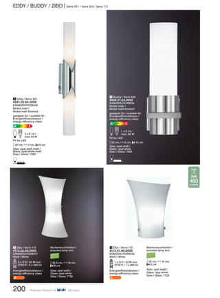 EDDY / BUDDY / ZIBO | Serie 931 / Serie 928 / Serie 172
200 Premium Product of Germany
3 Zibo / Serie 172
4172.02.06.0000
EAN4003474206417
Weiß / White
O2 x G 9 / 33 W incl.
2700 K / 2 x 460 lm
Energieeffizienzklasse /
energy efficiency class:
D
2 Buddy / Serie 928
4928.01.64.0000
EAN4003474156934
Nickel-matt /
Nickel matt finished
geeignet für / suitable for
Energieeffizienzklasse /
energy efficiency class:
EA++
E d 1 x E 14 /
max. 60 W
Fit for LED
M20 cm, N6 cm, P10 cm
Glas: opal weiß /
Glass: opal white
Glas / Glass: 7363
D
4 Zibo / Serie 172
4172.01.06.0000
EAN4003474206424
Weiß / White
O1 x G 9 / 33 W incl.
2700 K / 1 x 460 lm
Energieeffizienzklasse /
energy efficiency class:
D
1 Eddy / Serie 931
4931.02.64.0000
EAN4003474158440
Nickel-matt /
Nickel matt finished
geeignet für / suitable for
Energieeffizienzklasse /
energy efficiency class:
EA++
E d 2 x E 14 /
max.40 W
Fit for LED
M40 cm, N5 cm, P8 cm
Glas: opal weiß-matt /
Glass: opal white-matt
Glas / Glass: 7369
D
Markenleuchtmittel /
branded lamp incl.
M20 cm, N16 cm,
P8 cm
Glas: opal weiß /
Glass: opal white
Glas / Glass: 7729
Markenleuchtmittel /
branded lamp incl.
M32,5 cm, N16 cm,
P8 cm
Glas: opal weiß /
Glass: opal white
Glas / Glass: 7730
460
Lumen
33W
 