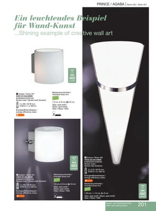 PRINCE / AQABA | Serie 432 / Serie 451
Wand- und Deckenleuchten
Wall- and ceiling lamps 201
2 Aqaba / Serie 451
4451.01.64.0500
EAN4003474218724
Nickel-matt / Nickel matt finished
O1 x G9 / 33 W incl.
2700 K / 1 x 460 lm
Energieeffizienzklasse /
energy efficiency class:
D
1 Aqaba / Serie 451
4451.01.64.0000
EAN4003474207155
Nickel-matt / Nickel matt finished
O1 x G9 / 33 W incl.
2700 K / 1 x 460 lm
Energieeffizienzklasse /
energy efficiency class:
D
3 Prince / Serie 432
4432.02.64.0000
EAN4003474168760
Nickel-matt /
Nickel matt finished
O2 x G 9 / 33 W incl.
2700 K / 2 x 460 lm
Energieeffizienzklasse /
energy efficiency class:
D
Markenleuchtmittel /
branded lamp incl.
M39 cm, N14 cm, P9 cm
Glas: opal weiß / Glass: opal white
Glas / Glass: 7080
Ein leuchtendes Beispiel
für Wand-Kunst
...Shining example of creative wall art
Markenleuchtmittel /
branded lamp incl.
M9 cm, L 8 cm, P10 cm
Glas: opal weiß /
Glass: opal white
Glas / Glass: 7932
D
Markenleuchtmittel /
branded lamp incl.
M9 cm, L 8 cm, P10 cm
Glas: opal weiß /
Glass: opal white
Glas / Glass: 7932
D
460
Lumen
33W
460
Lumen
33W
460
Lumen
33W
 