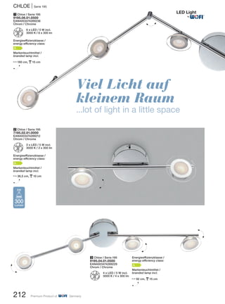 Viel Licht auf
kleinem Raum
...lot of light in a little space
1 Chloe / Serie 195
9195.06.01.0500
EAN4003474289236
Chrom / Chrome
Z
6 x LED / 5 W incl.
3000 K / 6 x 300 lm
Energieeffizienzklasse /
energy efficiency class:
A
Markenleuchtmittel /
branded lamp incl.
N180 cm, p15 cm
H
3 Chloe / Serie 195
9195.04.01.0500
EAN4003474289229
Chrom / Chrome
Z
4 x LED / 5 W incl.
3000 K / 4 x 300 lm
2 Chloe / Serie 195
7195.02.01.0000
EAN4003474289212
Chrom / Chrome
Z
2 x LED / 5 W incl.
3000 K / 2 x 300 lm
Energieeffizienzklasse /
energy efficiency class:
A
Markenleuchtmittel /
branded lamp incl.
N36,5 cm, p10 cm
H
Energieeffizienzklasse /
energy efficiency class:
A
Markenleuchtmittel /
branded lamp incl.
N92 cm, p15 cm
H
300
Lumen
5W
H
H
H
H
CHLOE | Serie 195
212 Premium Product of Germany
H
®
 