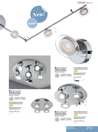 4 Chloe / Serie 195
4195.01.01.0000
EAN4003474289205
Chrom / Chrome
Z
1 x LED / 5 W incl.
3000 K / 1 x 300 lm
5 Chloe / Serie 195
9195.06.01.0000
EAN4003474281599
Chrom / Chrome
Z
6 x LED / 5 W incl.
3000 K / 6 x 300 lm
Energieeffizienzklasse /
energy efficiency class:
A
Markenleuchtmittel /
branded lamp incl.
L 35 cm, p10 cm
H
6 Chloe / Serie 195
9195.04.01.0000
EAN4003474283746
Chrom / Chrome
Z
4 x LED / 5 W incl.
3000 K / 4 x 300 lm
H
H
H
Neu!
New!
CHLOE | Serie 195
Strahlerserien
Spotlight series 213
H
Energieeffizienzklasse /
energy efficiency class:
A
Markenleuchtmittel /
branded lamp incl.
L 30 cm, p10 cm
H
Energieeffizienzklasse /
energy efficiency class:
A
Markenleuchtmittel /
branded lamp incl.
L 9 cm P15
D H
 
