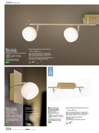 Markenleuchtmittel / branded lamp incl.
N40 cm, p18 cm
Glas: opal weiß satiniert / Innenschliff
Glass: opal white satined / cutline inside
Glas / Glass: 6267, L 9 cm, M6,55 cm
Dimmbar mittels geeignetem
Wanddimmer /
dimmable by suitable wall dimmer
B
3 Cara / Serie 535
7535.02.32.0000
EAN4003474273570
Messing-matt /
Brass matt finished
Z2 x LED / 5 W incl.
3000 K / 2 x 450 lm
Energieeffizienzklasse /
energy efficiency class:
A+
CARA | Serie 535
224 Premium Product of Germany
2 Cara / Serie 535
4535.01.32.0000
EAN4003474273563
Messing-matt /
Brass matt finished
Z1 x LED / 5 W incl.
3000 K / 1 x 450 lm
Energieeffizienzklasse /
energy efficiency class:
A+
1 Cara / Serie 535
7535.04.32.0000
EAN4003474273594
Messing-matt / Brass matt finished
Z4 x LED / 5 W incl.
3000 K / 4 x 450 lm
Energieeffizienzklasse /
energy efficiency class:
A+
H
Markenleuchtmittel /
branded lamp incl.
M17 cm, P15 cm
Glas: opal weiß satiniert /
Innenschliff
Glass: opal white satined /
cutline inside
Glas / Glass: 6267,
L 9 cm, M6,55 cm
D
Markenleuchtmittel / branded lamp incl.
N88 cm, p19,5 cm
Glas: opal weiß satiniert / Innenschliff
Glass: opal white satined / cutline inside
Glas / Glass: 6267, L 9 cm, M6,55 cm
Dimmbar mittels geeignetem Wanddimmer /
dimmable by suitable wall dimmer
B H
450
Lumen
5W
 